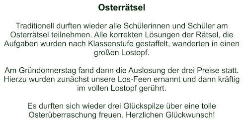 Osterrätsel   Traditionell durften wieder alle Schülerinnen und Schüler am Osterrätsel teilnehmen. Alle korrekten Lösungen der Rätsel, die Aufgaben wurden nach Klassenstufe gestaffelt, wanderten in einen großen Lostopf.  Am Gründonnerstag fand dann die Auslosung der drei Preise statt. Hierzu wurden zunächst unsere Los-Feen ernannt und dann kräftig im vollen Lostopf gerührt.  Es durften sich wieder drei Glückspilze über eine tolle Osterüberraschung freuen. Herzlichen Glückwunsch!