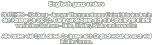 Englisch ganz anders   CLOTHES - Kleidung - das war Thema mehrerer Unterrichtsstunden in den Klassen 3a und 3b. Dafür verkleideten sich die Schüler mit allerlei verrückten Sachsen - Hüte, Kleider, Röcke und so weiter.  Alle hatten viel Spaß dabei. So lassen sich Englischvokabeln auch viel leichter lernen.