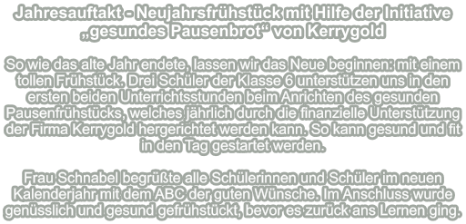 Jahresauftakt - Neujahrsfrühstück mit Hilfe der Initiative „gesundes Pausenbrot“ von Kerrygold   So wie das alte Jahr endete, lassen wir das Neue beginnen: mit einem tollen Frühstück. Drei Schüler der Klasse 6 unterstützen uns in den ersten beiden Unterrichtsstunden beim Anrichten des gesunden Pausenfrühstücks, welches jährlich durch die finanzielle Unterstützung der Firma Kerrygold hergerichtet werden kann. So kann gesund und fit in den Tag gestartet werden.  Frau Schnabel begrüßte alle Schülerinnen und Schüler im neuen Kalenderjahr mit dem ABC der guten Wünsche. Im Anschluss wurde genüsslich und gesund gefrühstückt, bevor es zurück ans Lernen ging.