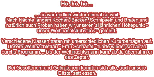 Ho, ho, ho…   … es war endlich wieder einmal so weit. Nach Nächte langem Kochen, Backen, Schnipseln und Braten und natürlich auch Proben haben wir unseren alljährlichen Höhepunkt - unser Weihnachtsfrühstück - gefeiert.  Verschiedene Klassen traten mit unterschiedlichen Kulturbeiträgen auf. Unsere Weihnachtsfrau - Frau Schnabel - führte wieder souverän durchs Programm… bis der Weihnachtsmann kam, ab da übernahm er das Zepter.  Bei Gesottenem und Gebratenem konnten sich alle, auch unsere Gäste, satt essen.