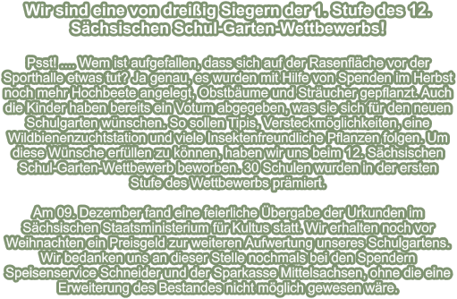 Wir sind eine von dreißig Siegern der 1. Stufe des 12. Sächsischen Schul-Garten-Wettbewerbs!   Psst! .... Wem ist aufgefallen, dass sich auf der Rasenfläche vor der Sporthalle etwas tut? Ja genau, es wurden mit Hilfe von Spenden im Herbst noch mehr Hochbeete angelegt, Obstbäume und Sträucher gepflanzt. Auch die Kinder haben bereits ein Votum abgegeben, was sie sich für den neuen Schulgarten wünschen. So sollen Tipis, Versteckmöglichkeiten, eine Wildbienenzuchtstation und viele Insektenfreundliche Pflanzen folgen. Um diese Wünsche erfüllen zu können, haben wir uns beim 12. Sächsischen Schul-Garten-Wettbewerb beworben. 30 Schulen wurden in der ersten Stufe des Wettbewerbs prämiert.  Am 09. Dezember fand eine feierliche Übergabe der Urkunden im Sächsischen Staatsministerium für Kultus statt. Wir erhalten noch vor Weihnachten ein Preisgeld zur weiteren Aufwertung unseres Schulgartens. Wir bedanken uns an dieser Stelle nochmals bei den Spendern Speisenservice Schneider und der Sparkasse Mittelsachsen, ohne die eine Erweiterung des Bestandes nicht möglich gewesen wäre.