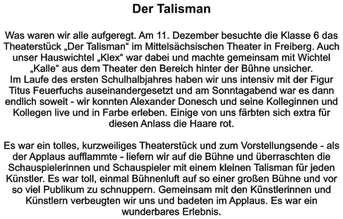 Der Talisman   Was waren wir alle aufgeregt. Am 11. Dezember besuchte die Klasse 6 das Theaterstück „Der Talisman“ im Mittelsächsischen Theater in Freiberg. Auch unser Hauswichtel „Klex“ war dabei und machte gemeinsam mit Wichtel „Kalle“ aus dem Theater den Bereich hinter der Bühne unsicher. Im Laufe des ersten Schulhalbjahres haben wir uns intensiv mit der Figur Titus Feuerfuchs auseinandergesetzt und am Sonntagabend war es dann endlich soweit - wir konnten Alexander Donesch und seine Kolleginnen und Kollegen live und in Farbe erleben. Einige von uns färbten sich extra für diesen Anlass die Haare rot.  Es war ein tolles, kurzweiliges Theaterstück und zum Vorstellungsende - als der Applaus aufflammte - liefern wir auf die Bühne und überraschten die Schauspielerinnen und Schauspieler mit einem kleinen Talisman für jeden Künstler. Es war toll, einmal Bühnenluft auf so einer großen Bühne und vor so viel Publikum zu schnuppern. Gemeinsam mit den Künstlerinnen und Künstlern verbeugten wir uns und badeten im Applaus. Es war ein wunderbares Erlebnis.