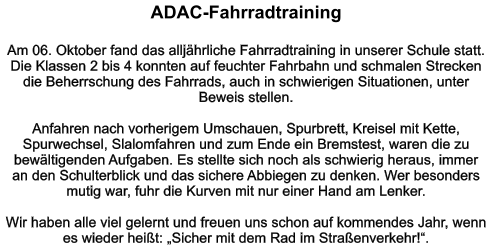 ADAC-Fahrradtraining   Am 06. Oktober fand das alljährliche Fahrradtraining in unserer Schule statt. Die Klassen 2 bis 4 konnten auf feuchter Fahrbahn und schmalen Strecken die Beherrschung des Fahrrads, auch in schwierigen Situationen, unter Beweis stellen.  Anfahren nach vorherigem Umschauen, Spurbrett, Kreisel mit Kette, Spurwechsel, Slalomfahren und zum Ende ein Bremstest, waren die zu bewältigenden Aufgaben. Es stellte sich noch als schwierig heraus, immer an den Schulterblick und das sichere Abbiegen zu denken. Wer besonders mutig war, fuhr die Kurven mit nur einer Hand am Lenker.  Wir haben alle viel gelernt und freuen uns schon auf kommendes Jahr, wenn es wieder heißt: „Sicher mit dem Rad im Straßenverkehr!“.