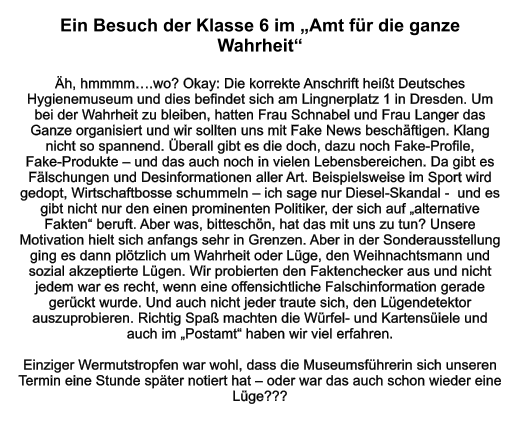 Ein Besuch der Klasse 6 im „Amt für die ganze Wahrheit“   Äh, hmmmm….wo? Okay: Die korrekte Anschrift heißt Deutsches Hygienemuseum und dies befindet sich am Lingnerplatz 1 in Dresden. Um bei der Wahrheit zu bleiben, hatten Frau Schnabel und Frau Langer das Ganze organisiert und wir sollten uns mit Fake News beschäftigen. Klang nicht so spannend. Überall gibt es die doch, dazu noch Fake-Profile,  Fake-Produkte – und das auch noch in vielen Lebensbereichen. Da gibt es Fälschungen und Desinformationen aller Art. Beispielsweise im Sport wird gedopt, Wirtschaftbosse schummeln – ich sage nur Diesel-Skandal -  und es gibt nicht nur den einen prominenten Politiker, der sich auf „alternative Fakten“ beruft. Aber was, bitteschön, hat das mit uns zu tun? Unsere Motivation hielt sich anfangs sehr in Grenzen. Aber in der Sonderausstellung ging es dann plötzlich um Wahrheit oder Lüge, den Weihnachtsmann und sozial akzeptierte Lügen. Wir probierten den Faktenchecker aus und nicht jedem war es recht, wenn eine offensichtliche Falschinformation gerade gerückt wurde. Und auch nicht jeder traute sich, den Lügendetektor auszuprobieren. Richtig Spaß machten die Würfel- und Kartensüiele und auch im „Postamt“ haben wir viel erfahren.  Einziger Wermutstropfen war wohl, dass die Museumsführerin sich unseren Termin eine Stunde später notiert hat – oder war das auch schon wieder eine Lüge???