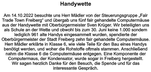 Handywette   Am 14.10.2022 besuchte uns Herr Mädler von der Steuerungsgruppe „Fair Trade Town Freiberg“ und übergab uns fünf fair gehandelte Computermäuse aus der Handywette mit Oberbürgermeister Sven Krüger. Wir beteiligten uns als Schule an der Wette und obwohl bis zum 30. Juni keine 1.000 sondern lediglich 961 alte Handys eingesammelt wurden, spendierte der Oberbürgermeister der Stadt Freiberg zehn fair gehandelte Computermäuse. Herr Mädler erklärte in Klasse 6, wie viele Teile für den Bau eines Handys benötigt werden, und woher die Rohstoffe oftmals stammen. Anschließend nahm die Klasse 6 die Computermäuse entgegen. Eine Komponente der Computermaus, der Kondensator, wurde sogar in Freiberg hergestellt. Wir sagen herzlich Danke für den Besuch, die Spende und für das interessante Gespräch.