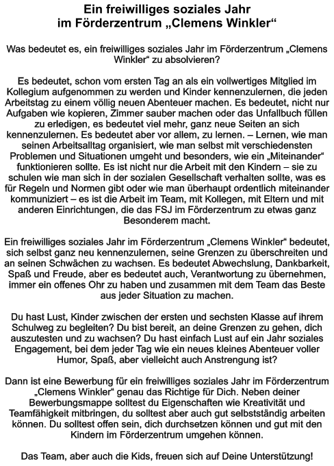 Ein freiwilliges soziales Jahr  im Förderzentrum „Clemens Winkler“  Was bedeutet es, ein freiwilliges soziales Jahr im Förderzentrum „Clemens Winkler“ zu absolvieren?  Es bedeutet, schon vom ersten Tag an als ein vollwertiges Mitglied im Kollegium aufgenommen zu werden und Kinder kennenzulernen, die jeden Arbeitstag zu einem völlig neuen Abenteuer machen. Es bedeutet, nicht nur Aufgaben wie kopieren, Zimmer sauber machen oder das Unfallbuch füllen zu erledigen, es bedeutet viel mehr, ganz neue Seiten an sich kennenzulernen. Es bedeutet aber vor allem, zu lernen. – Lernen, wie man seinen Arbeitsalltag organisiert, wie man selbst mit verschiedensten Problemen und Situationen umgeht und besonders, wie ein „Miteinander“ funktionieren sollte. Es ist nicht nur die Arbeit mit den Kindern – sie zu schulen wie man sich in der sozialen Gesellschaft verhalten sollte, was es für Regeln und Normen gibt oder wie man überhaupt ordentlich miteinander kommuniziert – es ist die Arbeit im Team, mit Kollegen, mit Eltern und mit anderen Einrichtungen, die das FSJ im Förderzentrum zu etwas ganz Besonderem macht.  Ein freiwilliges soziales Jahr im Förderzentrum „Clemens Winkler“ bedeutet, sich selbst ganz neu kennenzulernen, seine Grenzen zu überschreiten und an seinen Schwächen zu wachsen. Es bedeutet Abwechslung, Dankbarkeit, Spaß und Freude, aber es bedeutet auch, Verantwortung zu übernehmen, immer ein offenes Ohr zu haben und zusammen mit dem Team das Beste aus jeder Situation zu machen.  Du hast Lust, Kinder zwischen der ersten und sechsten Klasse auf ihrem Schulweg zu begleiten? Du bist bereit, an deine Grenzen zu gehen, dich auszutesten und zu wachsen? Du hast einfach Lust auf ein Jahr soziales Engagement, bei dem jeder Tag wie ein neues kleines Abenteuer voller Humor, Spaß, aber vielleicht auch Anstrengung ist?  Dann ist eine Bewerbung für ein freiwilliges soziales Jahr im Förderzentrum „Clemens Winkler“ genau das Richtige für Dich. Neben deiner Bewerbungsmappe solltest du Eigenschaften wie Kreativität und Teamfähigkeit mitbringen, du solltest aber auch gut selbstständig arbeiten können. Du solltest offen sein, dich durchsetzen können und gut mit den Kindern im Förderzentrum umgehen können.  Das Team, aber auch die Kids, freuen sich auf Deine Unterstützung!