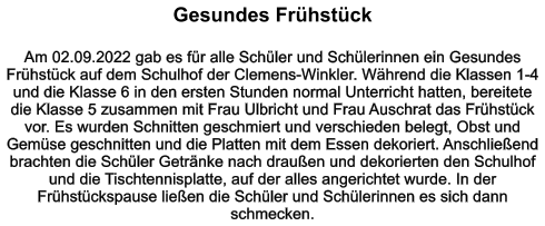 Gesundes Frühstück    Am 02.09.2022 gab es für alle Schüler und Schülerinnen ein Gesundes Frühstück auf dem Schulhof der Clemens-Winkler. Während die Klassen 1-4 und die Klasse 6 in den ersten Stunden normal Unterricht hatten, bereitete die Klasse 5 zusammen mit Frau Ulbricht und Frau Auschrat das Frühstück vor. Es wurden Schnitten geschmiert und verschieden belegt, Obst und Gemüse geschnitten und die Platten mit dem Essen dekoriert. Anschließend brachten die Schüler Getränke nach draußen und dekorierten den Schulhof und die Tischtennisplatte, auf der alles angerichtet wurde. In der Frühstückspause ließen die Schüler und Schülerinnen es sich dann schmecken.