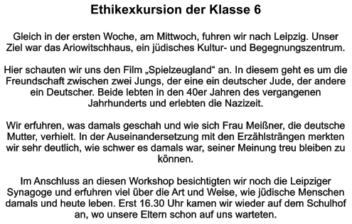 Ethikexkursion der Klasse 6   Gleich in der ersten Woche, am Mittwoch, fuhren wir nach Leipzig. Unser Ziel war das Ariowitschhaus, ein jüdisches Kultur- und Begegnungszentrum.   Hier schauten wir uns den Film „Spielzeugland“ an. In diesem geht es um die Freundschaft zwischen zwei Jungs, der eine ein deutscher Jude, der andere ein Deutscher. Beide lebten in den 40er Jahren des vergangenen Jahrhunderts und erlebten die Nazizeit.   Wir erfuhren, was damals geschah und wie sich Frau Meißner, die deutsche Mutter, verhielt. In der Auseinandersetzung mit den Erzählsträngen merkten wir sehr deutlich, wie schwer es damals war, seiner Meinung treu bleiben zu können.   Im Anschluss an diesen Workshop besichtigten wir noch die Leipziger Synagoge und erfuhren viel über die Art und Weise, wie jüdische Menschen damals und heute leben. Erst 16.30 Uhr kamen wir wieder auf dem Schulhof an, wo unsere Eltern schon auf uns warteten.