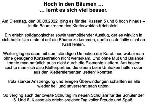 Hoch in den Bäumen … … lernt es sich viel besser.  Am Dienstag, den 30.08.2022, ging es für die Klassen 5 und 6 hoch hinaus – in die Baumkronen des Kletterwaldes Kriebstein.  Ein erlebnispädagogischer sowie teambildender Ausflug, der es wirklich in sich hatte: Um erstmal auf die Bäume zu kommen, durfte es definitiv nicht an Kraft fehlen.   Weiter ging es dann mit dem ständigen Umhaken der Karabiner, wobei man ohne genügend Konzentration nicht weiterkam. Und ohne Mut und Balance konnte man natürlich auch nicht durch die Elemente klettern. Am besten suchte man sich also Kletterpartner, die einem beim Umhaken helfen oder aus den Kletterelementen „retten“ konnten.  Trotz starker Anstrengung und einigen Überwindungen schafften es alle wieder heil und unversehrt nach unten.   So verging auch der zweite Schultag im neuen Schuljahr für die Schüler der 5. Und 6. Klasse als erlebnisreicher Tag voller Freude und Spaß.