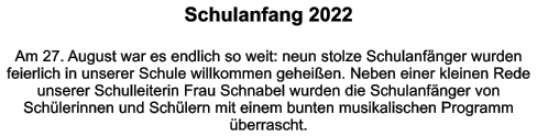 Schulanfang 2022  Am 27. August war es endlich so weit: neun stolze Schulanfänger wurden feierlich in unserer Schule willkommen geheißen. Neben einer kleinen Rede unserer Schulleiterin Frau Schnabel wurden die Schulanfänger von Schülerinnen und Schülern mit einem bunten musikalischen Programm überrascht.