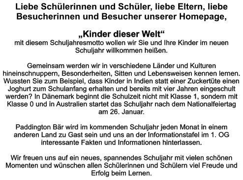 Liebe Schülerinnen und Schüler, liebe Eltern, liebe Besucherinnen und Besucher unserer Homepage,  „Kinder dieser Welt“  mit diesem Schuljahresmotto wollen wir Sie und Ihre Kinder im neuen Schuljahr willkommen heißen.  Gemeinsam werden wir in verschiedene Länder und Kulturen hineinschnuppern, Besonderheiten, Sitten und Lebensweisen kennen lernen. Wussten Sie zum Beispiel, dass Kinder in Indien statt einer Zuckertüte einen Joghurt zum Schulanfang erhalten und bereits mit vier Jahren eingeschult werden? In Dänemark beginnt die Schulzeit nicht mit Klasse 1, sondern mit Klasse 0 und in Australien startet das Schuljahr nach dem Nationalfeiertag am 26. Januar.  Paddington Bär wird im kommenden Schuljahr jeden Monat in einem anderen Land zu Gast sein und uns an der Informationstafel im 1. OG interessante Fakten und Informationen hinterlassen.  Wir freuen uns auf ein neues, spannendes Schuljahr mit vielen schönen Momenten und wünschen allen Schülerinnen und Schülern viel Freude und Erfolg beim Lernen.