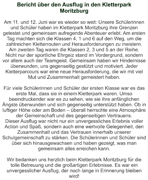 Bericht über den Ausflug in den Kletterpark Moritzburg   Am 11. und 12. Juni war es wieder so weit: Unsere Schülerinnen und Schüler haben im Kletterpark Moritzburg ihre Grenzen getestet und gemeinsam aufregende Abenteuer erlebt. Am ersten Tag machten sich die Klassen 4, 1 und 6 auf den Weg, um die zahlreichen Kletterrouten und Herausforderungen zu meistern. Am zweiten Tag waren die Klassen 2, 3 und 5 an der Reihe. Nicht nur der sportliche Ehrgeiz stand im Vordergrund, sondern vor allem auch der Teamgeist. Gemeinsam haben wir Hindernisse überwunden, uns gegenseitig gestützt und motiviert. Jeder Kletterparcours war eine neue Herausforderung, die wir mit viel Mut und Zusammenhalt gemeistert haben.  Für viele Schülerinnen und Schüler der ersten Klasse war es das erste Mal, dass sie in einem Kletterpark waren. Umso beeindruckender war es zu sehen, wie sie ihre anfänglichen Ängste überwunden und sich gegenseitig unterstützt haben. Ob in luftiger Höhe oder am Boden – überall herrschte eine Atmosphäre der Gemeinschaft und des gegenseitigen Vertrauens. Dieser Ausflug war nicht nur ein unvergessliches Erlebnis voller Action und Spaß, sondern auch eine wertvolle Gelegenheit, den Zusammenhalt und das Vertrauen innerhalb unserer Schulgemeinschaft zu stärken. Die Schülerinnen und Schüler sind über sich hinausgewachsen und haben gezeigt, was man gemeinsam alles erreichen kann.  Wir bedanken uns herzlich beim Kletterpark Moritzburg für die tolle Betreuung und die großartigen Erlebnisse. Es war ein unvergesslicher Ausflug, der noch lange in Erinnerung bleiben wird!