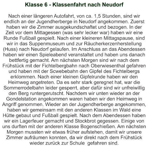 Klasse 6 - Klassenfahrt nach Neudorf    Nach einer längeren Autofahrt, von ca. 1,5 Stunden, sind wir endlich an der Jugendherberge in Neudorf angekommen. Zuerst haben wir die Zimmer ausgekundschaftet und bezogen. In der Zeit vor dem Mittagessen (was sehr lecker war) haben wir eine Runde Fußball gespielt. Nach einer kleineren Mittagspause, sind wir in das Suppenmuseum und zur Räucherkerzenherstellung (Huss) nach Neudorf gelaufen. Im Anschluss an das Abendessen haben wir einen Spieleabend veranstaltet und haben uns danach bettfertig gemacht. Am nächsten Morgen sind wir nach dem Frühstück mit der Fichtelbergbahn nach Oberwiesenthal gefahren und haben mit der Scwebebahn den Gipfel des Fichtelbergs erklommen. Nach einer kleinen Gipfelrunde haben wir den Heimweg angetreten. Da es sehr stark geregnet hat, war die Sommerrodelbahn leider gesperrt, aber dafür sind wir unfreiwillig den Berg runtergerutscht. Nachdem wir unten wieder an der Gondelstation angekommen waren haben wir den Heimweg in Angriff genommen. Wieder an der Jugendherberge angekommen, haben wir gemeinsam mit den anderen Klassen im Wald eine Hütte gebaut und Fußball gespielt. Nach dem Abendessen haben wir ein Lagerfeuer gemacht und Stockbrot gegessen. Einige von uns durften mit der anderen Klasse Bogenschießen. Am nächsten Morgen mussten wir etwas früher aufstehen, damit wir unsere Zimmer aufräumen konnten, da wir direkt nach dem Frühstück wieder zurück zur Schule  gefahren sind.