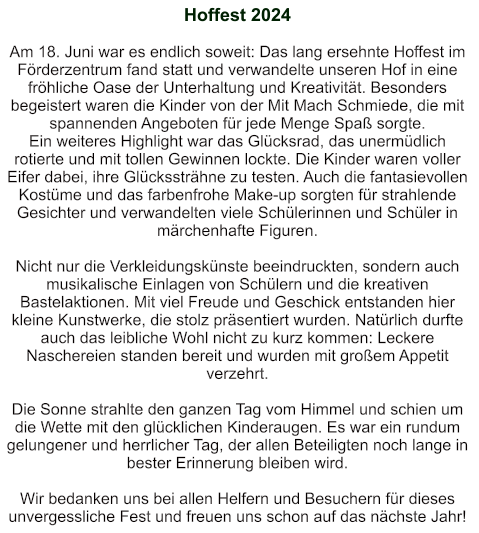Hoffest 2024   Am 18. Juni war es endlich soweit: Das lang ersehnte Hoffest im Förderzentrum fand statt und verwandelte unseren Hof in eine fröhliche Oase der Unterhaltung und Kreativität. Besonders begeistert waren die Kinder von der Mit Mach Schmiede, die mit spannenden Angeboten für jede Menge Spaß sorgte. Ein weiteres Highlight war das Glücksrad, das unermüdlich rotierte und mit tollen Gewinnen lockte. Die Kinder waren voller Eifer dabei, ihre Glückssträhne zu testen. Auch die fantasievollen Kostüme und das farbenfrohe Make-up sorgten für strahlende Gesichter und verwandelten viele Schülerinnen und Schüler in märchenhafte Figuren.  Nicht nur die Verkleidungskünste beeindruckten, sondern auch musikalische Einlagen von Schülern und die kreativen Bastelaktionen. Mit viel Freude und Geschick entstanden hier kleine Kunstwerke, die stolz präsentiert wurden. Natürlich durfte auch das leibliche Wohl nicht zu kurz kommen: Leckere Naschereien standen bereit und wurden mit großem Appetit verzehrt.  Die Sonne strahlte den ganzen Tag vom Himmel und schien um die Wette mit den glücklichen Kinderaugen. Es war ein rundum gelungener und herrlicher Tag, der allen Beteiligten noch lange in bester Erinnerung bleiben wird.  Wir bedanken uns bei allen Helfern und Besuchern für dieses unvergessliche Fest und freuen uns schon auf das nächste Jahr!