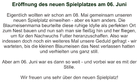Eröffnung des neuen Spielplatzes am 06. Juni   Eigentlich wollten wir schon am 08. Mai gemeinsam unseren neuen Spielplatz einweihen - aber es kam anders. Die Blaumeisenmama beurteilte diese ruhige Idylle als perfekten Ort zum Nest bauen und nun sah man sie fleißig hin und her fliegen, um für den Nachwuchs Futter heranzuschaffen. Also war indessen doch noch ein weiteres Mal unsere Geduld gefragt - wir warteten, bis die kleinen Blaumeisen das Nest verlassen hatten und verhielten uns ganz still.  Aber am 06. Juni war es dann so weit - und vorbei war es mit der Stille.  Wir freuen uns sehr über den neuen Spielplatz!