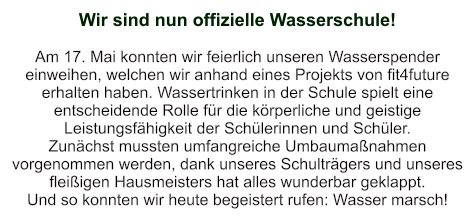 Wir sind nun offizielle Wasserschule!   Am 17. Mai konnten wir feierlich unseren Wasserspender einweihen, welchen wir anhand eines Projekts von fit4future erhalten haben. Wassertrinken in der Schule spielt eine entscheidende Rolle für die körperliche und geistige Leistungsfähigkeit der Schülerinnen und Schüler.   Zunächst mussten umfangreiche Umbaumaßnahmen vorgenommen werden, dank unseres Schulträgers und unseres fleißigen Hausmeisters hat alles wunderbar geklappt. Und so konnten wir heute begeistert rufen: Wasser marsch!