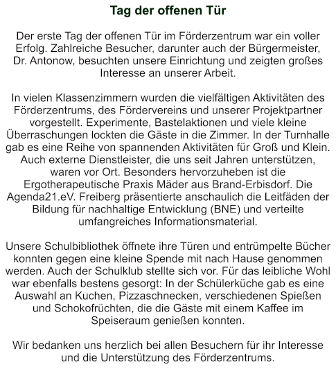 Tag der offenen Tür   Der erste Tag der offenen Tür im Förderzentrum war ein voller Erfolg. Zahlreiche Besucher, darunter auch der Bürgermeister,  Dr. Antonow, besuchten unsere Einrichtung und zeigten großes Interesse an unserer Arbeit.  In vielen Klassenzimmern wurden die vielfältigen Aktivitäten des Förderzentrums, des Fördervereins und unserer Projektpartner vorgestellt. Experimente, Bastelaktionen und viele kleine Überraschungen lockten die Gäste in die Zimmer. In der Turnhalle gab es eine Reihe von spannenden Aktivitäten für Groß und Klein. Auch externe Dienstleister, die uns seit Jahren unterstützen, waren vor Ort. Besonders hervorzuheben ist die Ergotherapeutische Praxis Mäder aus Brand-Erbisdorf. Die Agenda21.eV. Freiberg präsentierte anschaulich die Leitfäden der Bildung für nachhaltige Entwicklung (BNE) und verteilte umfangreiches Informationsmaterial.  Unsere Schulbibliothek öffnete ihre Türen und entrümpelte Bücher konnten gegen eine kleine Spende mit nach Hause genommen werden. Auch der Schulklub stellte sich vor. Für das leibliche Wohl war ebenfalls bestens gesorgt: In der Schülerküche gab es eine Auswahl an Kuchen, Pizzaschnecken, verschiedenen Spießen und Schokofrüchten, die die Gäste mit einem Kaffee im Speiseraum genießen konnten.  Wir bedanken uns herzlich bei allen Besuchern für ihr Interesse und die Unterstützung des Förderzentrums.