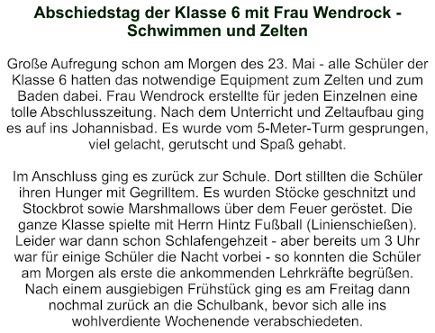 Abschiedstag der Klasse 6 mit Frau Wendrock - Schwimmen und Zelten   Große Aufregung schon am Morgen des 23. Mai - alle Schüler der Klasse 6 hatten das notwendige Equipment zum Zelten und zum Baden dabei. Frau Wendrock erstellte für jeden Einzelnen eine tolle Abschlusszeitung. Nach dem Unterricht und Zeltaufbau ging es auf ins Johannisbad. Es wurde vom 5-Meter-Turm gesprungen, viel gelacht, gerutscht und Spaß gehabt.  Im Anschluss ging es zurück zur Schule. Dort stillten die Schüler ihren Hunger mit Gegrilltem. Es wurden Stöcke geschnitzt und Stockbrot sowie Marshmallows über dem Feuer geröstet. Die ganze Klasse spielte mit Herrn Hintz Fußball (Linienschießen).  Leider war dann schon Schlafengehzeit - aber bereits um 3 Uhr war für einige Schüler die Nacht vorbei - so konnten die Schüler am Morgen als erste die ankommenden Lehrkräfte begrüßen. Nach einem ausgiebigen Frühstück ging es am Freitag dann nochmal zurück an die Schulbank, bevor sich alle ins wohlverdiente Wochenende verabschiedeten.