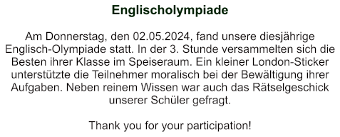 Englischolympiade    Am Donnerstag, den 02.05.2024, fand unsere diesjährige Englisch-Olympiade statt. In der 3. Stunde versammelten sich die Besten ihrer Klasse im Speiseraum. Ein kleiner London-Sticker unterstützte die Teilnehmer moralisch bei der Bewältigung ihrer Aufgaben. Neben reinem Wissen war auch das Rätselgeschick unserer Schüler gefragt.  Thank you for your participation!