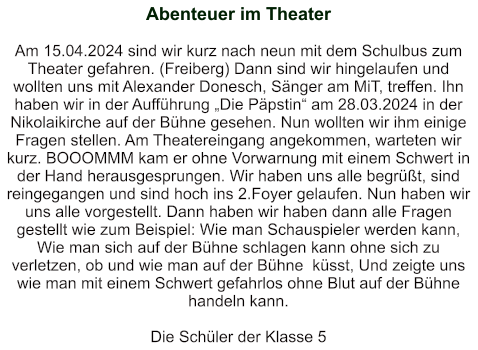 Abenteuer im Theater    Am 15.04.2024 sind wir kurz nach neun mit dem Schulbus zum Theater gefahren. (Freiberg) Dann sind wir hingelaufen und wollten uns mit Alexander Donesch, Sänger am MiT, treffen. Ihn haben wir in der Aufführung „Die Päpstin“ am 28.03.2024 in der Nikolaikirche auf der Bühne gesehen. Nun wollten wir ihm einige Fragen stellen. Am Theatereingang angekommen, warteten wir kurz. BOOOMMM kam er ohne Vorwarnung mit einem Schwert in der Hand herausgesprungen. Wir haben uns alle begrüßt, sind reingegangen und sind hoch ins 2.Foyer gelaufen. Nun haben wir uns alle vorgestellt. Dann haben wir haben dann alle Fragen gestellt wie zum Beispiel: Wie man Schauspieler werden kann, Wie man sich auf der Bühne schlagen kann ohne sich zu verletzen, ob und wie man auf der Bühne  küsst, Und zeigte uns wie man mit einem Schwert gefahrlos ohne Blut auf der Bühne handeln kann.   Die Schüler der Klasse 5