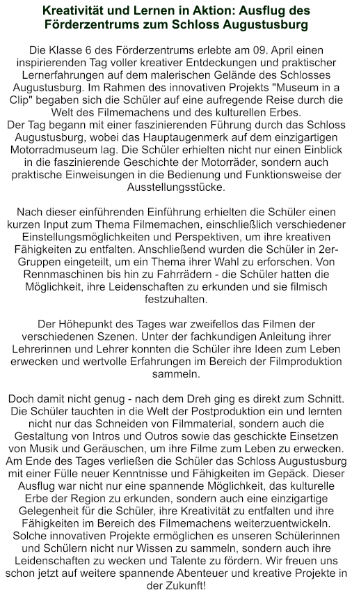 Kreativität und Lernen in Aktion: Ausflug des Förderzentrums zum Schloss Augustusburg   Die Klasse 6 des Förderzentrums erlebte am 09. April einen inspirierenden Tag voller kreativer Entdeckungen und praktischer Lernerfahrungen auf dem malerischen Gelände des Schlosses Augustusburg. Im Rahmen des innovativen Projekts "Museum in a Clip" begaben sich die Schüler auf eine aufregende Reise durch die Welt des Filmemachens und des kulturellen Erbes. Der Tag begann mit einer faszinierenden Führung durch das Schloss Augustusburg, wobei das Hauptaugenmerk auf dem einzigartigen Motorradmuseum lag. Die Schüler erhielten nicht nur einen Einblick in die faszinierende Geschichte der Motorräder, sondern auch praktische Einweisungen in die Bedienung und Funktionsweise der Ausstellungsstücke.  Nach dieser einführenden Einführung erhielten die Schüler einen kurzen Input zum Thema Filmemachen, einschließlich verschiedener Einstellungsmöglichkeiten und Perspektiven, um ihre kreativen Fähigkeiten zu entfalten. Anschließend wurden die Schüler in 2er-Gruppen eingeteilt, um ein Thema ihrer Wahl zu erforschen. Von Rennmaschinen bis hin zu Fahrrädern - die Schüler hatten die Möglichkeit, ihre Leidenschaften zu erkunden und sie filmisch festzuhalten.  Der Höhepunkt des Tages war zweifellos das Filmen der verschiedenen Szenen. Unter der fachkundigen Anleitung ihrer Lehrerinnen und Lehrer konnten die Schüler ihre Ideen zum Leben erwecken und wertvolle Erfahrungen im Bereich der Filmproduktion sammeln.  Doch damit nicht genug - nach dem Dreh ging es direkt zum Schnitt. Die Schüler tauchten in die Welt der Postproduktion ein und lernten nicht nur das Schneiden von Filmmaterial, sondern auch die Gestaltung von Intros und Outros sowie das geschickte Einsetzen von Musik und Geräuschen, um ihre Filme zum Leben zu erwecken. Am Ende des Tages verließen die Schüler das Schloss Augustusburg mit einer Fülle neuer Kenntnisse und Fähigkeiten im Gepäck. Dieser Ausflug war nicht nur eine spannende Möglichkeit, das kulturelle Erbe der Region zu erkunden, sondern auch eine einzigartige Gelegenheit für die Schüler, ihre Kreativität zu entfalten und ihre Fähigkeiten im Bereich des Filmemachens weiterzuentwickeln. Solche innovativen Projekte ermöglichen es unseren Schülerinnen und Schülern nicht nur Wissen zu sammeln, sondern auch ihre Leidenschaften zu wecken und Talente zu fördern. Wir freuen uns schon jetzt auf weitere spannende Abenteuer und kreative Projekte in der Zukunft!