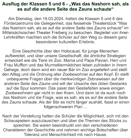 Ausflug der Klassen 5 und 6 - „Was das Nashorn sah, als es auf die andere Seite des Zauns schaute“   Am Dienstag, den 19.03.2024, hatten die Klassen 5 und 6 des Förderzentrums die Gelegenheit, das fesselnde Theaterstück "Was das Nashorn sah, als es auf die andere Seite des Zauns schaute" im Mittelsächsischen Theater Freiberg zu besuchen. Begleitet von ihren Lehrkräften machten sich die Schüler auf den Weg zu diesem ganz besonderen kulturellen Erlebnis.  Eine Geschichte über den Holocaust, für junge Menschen aufbereitet, und über unsere Gesellschaft, die ähnliche Strategien entwickelt wie die Tiere im Zoo. Mama und Papa Pavian, Herr und Frau Mufflon und das Murmeltiermädchen leben zufrieden in ihrem Gehege, doch dann wird ein neuer Bär im Zoo angeliefert und stellt den Alltag und die Ordnung aller Zoobewohner auf den Kopf. Er stellt unbequeme Fragen über die merkwürdigen Zebrawesen auf der anderen Seite des Zauns und will der Ursache des üblen Gestanks auf die Spur kommen. Das passt den Gestiefelten sowie einigen Zoobewohnern gar nicht in den Kram. Und dann ist da auch noch das Nashorn und die Frage, was es sah, als es auf die andere Seite des Zauns schaute. Als der Bär es nicht länger aushält, fasst er einen folgenschweren Plan ...  Nach der Vorstellung hatten die Schüler die Möglichkeit, sich mit den Schauspielern auszutauschen und über die Themen des Stücks zu sprechen. Sie waren beeindruckt von den verschiedenen Charakteren der Geschichte und nahmen wichtige Botschaften über Toleranz und Menschlichkeit mit nach Hause.