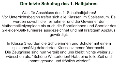 Der letzte Schultag des 1. Halbjahres   Was für Abschluss des 1. Schulhalbjahres!  Vor Unterrichtsbeginn trafen sich alle Klassen im Speiseraum. Es wurden sowohl die Teilnehmer und die Gewinner der Mathematikolympiade als auch die Sportlerinnen und Sportler des 2-Felder-Ball-Turnieres ausgezeichnet und mit kräftigem Applaus gewürdigt.  In Klasse 3 wurden die Schülerinnen und Schüler mit einem spitzenmäßig dekorierten Klassenzimmer überrascht. Die Zeugnisse sind nun verteilt und uns bleibt nichts weiter zu wünschen als: "Schöne Winterferien! Habt eine tolle Zeit und kommt gesund und fröhlich wieder!"