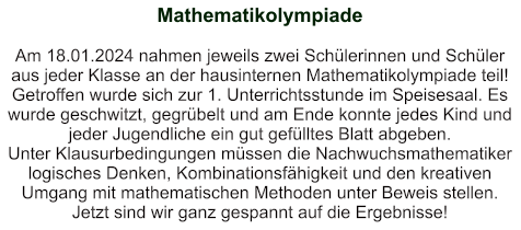 Mathematikolympiade   Am 18.01.2024 nahmen jeweils zwei Schülerinnen und Schüler aus jeder Klasse an der hausinternen Mathematikolympiade teil! Getroffen wurde sich zur 1. Unterrichtsstunde im Speisesaal. Es wurde geschwitzt, gegrübelt und am Ende konnte jedes Kind und jeder Jugendliche ein gut gefülltes Blatt abgeben. Unter Klausurbedingungen müssen die Nachwuchsmathematiker logisches Denken, Kombinationsfähigkeit und den kreativen Umgang mit mathematischen Methoden unter Beweis stellen.  Jetzt sind wir ganz gespannt auf die Ergebnisse!