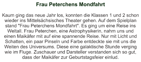 Frau Peterchens Mondfahrt   Kaum ging das neue Jahr los, konnten die Klassen 1 und 2 schon wieder ins Mittelsächsisches Theater gehen. Auf dem Spielplan stand "Frau Peterchens Mondfahrt". Es ging um eine Reise ins Weltall. Frau Peterchen, eine Astrophysikerin, nahm uns und einen Maikäfer mit auf eine spannende Reise. Nur mit Licht und Schatten, ein paar Pinseln und Farbe entdeckte sie mit uns die Weiten des Universums. Diese eine galaktische Stunde verging wie im Fluge. Zuschauer und Darsteller verstanden sich so gut, dass der Maikäfer zur Geburtstagsfeier einlud.