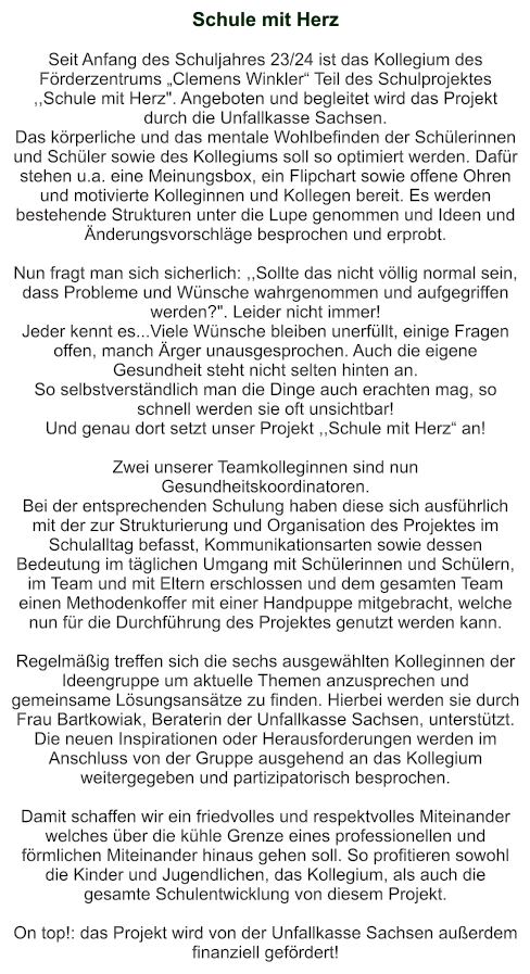 Schule mit Herz   Seit Anfang des Schuljahres 23/24 ist das Kollegium des Förderzentrums „Clemens Winkler“ Teil des Schulprojektes ,,Schule mit Herz". Angeboten und begleitet wird das Projekt durch die Unfallkasse Sachsen. Das körperliche und das mentale Wohlbefinden der Schülerinnen und Schüler sowie des Kollegiums soll so optimiert werden. Dafür stehen u.a. eine Meinungsbox, ein Flipchart sowie offene Ohren und motivierte Kolleginnen und Kollegen bereit. Es werden bestehende Strukturen unter die Lupe genommen und Ideen und Änderungsvorschläge besprochen und erprobt.  Nun fragt man sich sicherlich: ,,Sollte das nicht völlig normal sein, dass Probleme und Wünsche wahrgenommen und aufgegriffen werden?". Leider nicht immer! Jeder kennt es...Viele Wünsche bleiben unerfüllt, einige Fragen offen, manch Ärger unausgesprochen. Auch die eigene Gesundheit steht nicht selten hinten an. So selbstverständlich man die Dinge auch erachten mag, so schnell werden sie oft unsichtbar! Und genau dort setzt unser Projekt ,,Schule mit Herz“ an!  Zwei unserer Teamkolleginnen sind nun Gesundheitskoordinatoren. Bei der entsprechenden Schulung haben diese sich ausführlich mit der zur Strukturierung und Organisation des Projektes im Schulalltag befasst, Kommunikationsarten sowie dessen Bedeutung im täglichen Umgang mit Schülerinnen und Schülern, im Team und mit Eltern erschlossen und dem gesamten Team einen Methodenkoffer mit einer Handpuppe mitgebracht, welche nun für die Durchführung des Projektes genutzt werden kann.  Regelmäßig treffen sich die sechs ausgewählten Kolleginnen der Ideengruppe um aktuelle Themen anzusprechen und gemeinsame Lösungsansätze zu finden. Hierbei werden sie durch Frau Bartkowiak, Beraterin der Unfallkasse Sachsen, unterstützt. Die neuen Inspirationen oder Herausforderungen werden im Anschluss von der Gruppe ausgehend an das Kollegium weitergegeben und partizipatorisch besprochen.  Damit schaffen wir ein friedvolles und respektvolles Miteinander welches über die kühle Grenze eines professionellen und förmlichen Miteinander hinaus gehen soll. So profitieren sowohl die Kinder und Jugendlichen, das Kollegium, als auch die gesamte Schulentwicklung von diesem Projekt.  On top!: das Projekt wird von der Unfallkasse Sachsen außerdem finanziell gefördert!