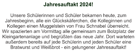 Jahresauftakt 2024!   Unsere Schülerinnen und Schüler bekamen heute, zum Jahresbeginn, alle ein Glückskäferchen, die Kolleginnen und Kollegen einen Muggelstein von Frau Schnabel überreicht. Wir spazierten am Vormittag alle gemeinsam zum Bolzplatz der Kleingartenanlage und begrüßten das neue Jahr. Dort warteten außerdem bereits auf jede Schülerin und jeden Schüler eine Bratwurst und Weißbrot - ein gelungener Jahresauftakt!