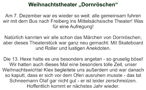 Weihnachtstheater „Dornröschen“   Am 7. Dezember war es wieder so weit: alle gemeinsam fuhren wir mit dem Bus nach Freiberg ins Mittelsächsische Theater! Was für eine Aufregung!  Natürlich kannten wir alle schon das Märchen von Dornröschen, aber dieses Theaterstück war ganz neu gemacht: Mit Skateboard und Roller und lustigen Anekdoten.  Die 13. Hexe hatte es uns besonders angetan - so gruselig böse! Wir hatten auch dieses Mal eine besonders tolle Zeit, unser Weihnachtswichtel Klex begleitete uns außerdem und war danach so kaputt, dass er sich vor dem Ofen ausruhen musste - das tat Schneemann Olaf gar nicht gut - er ist leider zerschmolzen. Hoffentlich kommt er nächstes Jahr wieder.