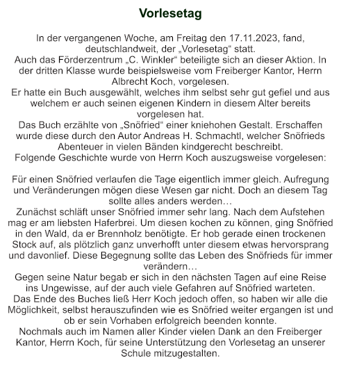 Vorlesetag   In der vergangenen Woche, am Freitag den 17.11.2023, fand, deutschlandweit, der „Vorlesetag“ statt. Auch das Förderzentrum „C. Winkler“ beteiligte sich an dieser Aktion. In der dritten Klasse wurde beispielsweise vom Freiberger Kantor, Herrn Albrecht Koch, vorgelesen. Er hatte ein Buch ausgewählt, welches ihm selbst sehr gut gefiel und aus welchem er auch seinen eigenen Kindern in diesem Alter bereits vorgelesen hat.  Das Buch erzählte von „Snöfried“ einer kniehohen Gestalt. Erschaffen wurde diese durch den Autor Andreas H. Schmachtl, welcher Snöfrieds Abenteuer in vielen Bänden kindgerecht beschreibt.  Folgende Geschichte wurde von Herrn Koch auszugsweise vorgelesen:  Für einen Snöfried verlaufen die Tage eigentlich immer gleich. Aufregung und Veränderungen mögen diese Wesen gar nicht. Doch an diesem Tag sollte alles anders werden… Zunächst schläft unser Snöfried immer sehr lang. Nach dem Aufstehen mag er am liebsten Haferbrei. Um diesen kochen zu können, ging Snöfried in den Wald, da er Brennholz benötigte. Er hob gerade einen trockenen Stock auf, als plötzlich ganz unverhofft unter diesem etwas hervorsprang und davonlief. Diese Begegnung sollte das Leben des Snöfrieds für immer verändern… Gegen seine Natur begab er sich in den nächsten Tagen auf eine Reise ins Ungewisse, auf der auch viele Gefahren auf Snöfried warteten. Das Ende des Buches ließ Herr Koch jedoch offen, so haben wir alle die Möglichkeit, selbst herauszufinden wie es Snöfried weiter ergangen ist und ob er sein Vorhaben erfolgreich beenden konnte. Nochmals auch im Namen aller Kinder vielen Dank an den Freiberger Kantor, Herrn Koch, für seine Unterstützung den Vorlesetag an unserer Schule mitzugestalten.