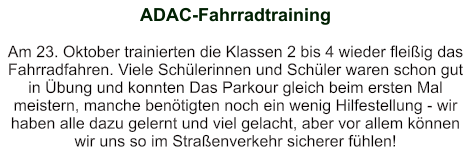 ADAC-Fahrradtraining   Am 23. Oktober trainierten die Klassen 2 bis 4 wieder fleißig das Fahrradfahren. Viele Schülerinnen und Schüler waren schon gut in Übung und konnten Das Parkour gleich beim ersten Mal meistern, manche benötigten noch ein wenig Hilfestellung - wir haben alle dazu gelernt und viel gelacht, aber vor allem können wir uns so im Straßenverkehr sicherer fühlen!