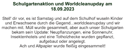 Schulgartenaktion und Worldcleanupday am 18.09.2023   Stell' dir vor, es ist Samstag und auf dem Schulhof wuseln Kinder und Erwachsene durch die Gegend...worldcleanupday und wir machen mit. Müll wurde gesammelt, aber auch unser Schulgarten bekam sein Update: Neupflanzungen, eine Sonnenuhr, Insektenhotels und eine Totholzhecke wurden gepflanzt, aufgebaut oder angelegt. Ach und Altpapier wurde fleißig eingesammelt!