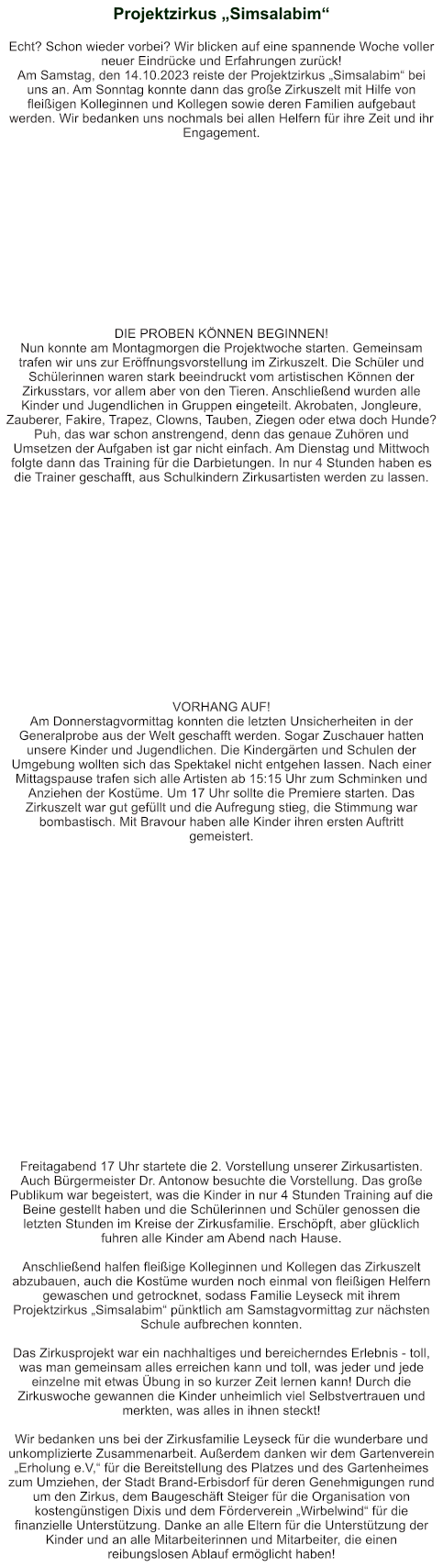Projektzirkus „Simsalabim“    Echt? Schon wieder vorbei? Wir blicken auf eine spannende Woche voller neuer Eindrücke und Erfahrungen zurück! Am Samstag, den 14.10.2023 reiste der Projektzirkus „Simsalabim“ bei uns an. Am Sonntag konnte dann das große Zirkuszelt mit Hilfe von fleißigen Kolleginnen und Kollegen sowie deren Familien aufgebaut werden. Wir bedanken uns nochmals bei allen Helfern für ihre Zeit und ihr Engagement.              DIE PROBEN KÖNNEN BEGINNEN! Nun konnte am Montagmorgen die Projektwoche starten. Gemeinsam trafen wir uns zur Eröffnungsvorstellung im Zirkuszelt. Die Schüler und Schülerinnen waren stark beeindruckt vom artistischen Können der Zirkusstars, vor allem aber von den Tieren. Anschließend wurden alle Kinder und Jugendlichen in Gruppen eingeteilt. Akrobaten, Jongleure, Zauberer, Fakire, Trapez, Clowns, Tauben, Ziegen oder etwa doch Hunde? Puh, das war schon anstrengend, denn das genaue Zuhören und Umsetzen der Aufgaben ist gar nicht einfach. Am Dienstag und Mittwoch folgte dann das Training für die Darbietungen. In nur 4 Stunden haben es die Trainer geschafft, aus Schulkindern Zirkusartisten werden zu lassen.                VORHANG AUF! Am Donnerstagvormittag konnten die letzten Unsicherheiten in der Generalprobe aus der Welt geschafft werden. Sogar Zuschauer hatten unsere Kinder und Jugendlichen. Die Kindergärten und Schulen der Umgebung wollten sich das Spektakel nicht entgehen lassen. Nach einer Mittagspause trafen sich alle Artisten ab 15:15 Uhr zum Schminken und Anziehen der Kostüme. Um 17 Uhr sollte die Premiere starten. Das Zirkuszelt war gut gefüllt und die Aufregung stieg, die Stimmung war bombastisch. Mit Bravour haben alle Kinder ihren ersten Auftritt gemeistert.                        Freitagabend 17 Uhr startete die 2. Vorstellung unserer Zirkusartisten. Auch Bürgermeister Dr. Antonow besuchte die Vorstellung. Das große Publikum war begeistert, was die Kinder in nur 4 Stunden Training auf die Beine gestellt haben und die Schülerinnen und Schüler genossen die letzten Stunden im Kreise der Zirkusfamilie. Erschöpft, aber glücklich fuhren alle Kinder am Abend nach Hause.   Anschließend halfen fleißige Kolleginnen und Kollegen das Zirkuszelt abzubauen, auch die Kostüme wurden noch einmal von fleißigen Helfern gewaschen und getrocknet, sodass Familie Leyseck mit ihrem Projektzirkus „Simsalabim“ pünktlich am Samstagvormittag zur nächsten Schule aufbrechen konnten.  Das Zirkusprojekt war ein nachhaltiges und bereicherndes Erlebnis - toll, was man gemeinsam alles erreichen kann und toll, was jeder und jede einzelne mit etwas Übung in so kurzer Zeit lernen kann! Durch die Zirkuswoche gewannen die Kinder unheimlich viel Selbstvertrauen und merkten, was alles in ihnen steckt!  Wir bedanken uns bei der Zirkusfamilie Leyseck für die wunderbare und unkomplizierte Zusammenarbeit. Außerdem danken wir dem Gartenverein „Erholung e.V,“ für die Bereitstellung des Platzes und des Gartenheimes zum Umziehen, der Stadt Brand-Erbisdorf für deren Genehmigungen rund um den Zirkus, dem Baugeschäft Steiger für die Organisation von kostengünstigen Dixis und dem Förderverein „Wirbelwind“ für die finanzielle Unterstützung. Danke an alle Eltern für die Unterstützung der Kinder und an alle Mitarbeiterinnen und Mitarbeiter, die einen reibungslosen Ablauf ermöglicht haben!