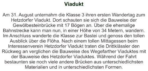 Viadukt   Am 31. August unternahm die Klasse 3 ihren ersten Wandertag zum Hetzdorfer Viadukt. Dort schauten sie sich die Bauweise der Gewölbesteinbrücke mit 17 Bögen an. Über die ehemalige Bahnstrecke kann man nun, in einer Höhe von 34 Metern, wandern. Im Anschluss wanderte die Klasse zur Bastei und genoss den tollen Ausblick über die Flöha. Nach einem tollen Mittagessen beim Interessenverein Hetzdorfer Viadukt traten die Drittklässler den Rückweg an verglichen die Bauweise des Wegefarther Viaduktes mit der Bauweise des Hetzdorfer Viaduktes. Während der Fahrt bestaunten sie noch viele andere Brücken aus unterschiedlichsten Materialien und in unterschiedlichsten Formen.