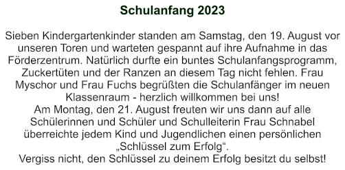 Schulanfang 2023   Sieben Kindergartenkinder standen am Samstag, den 19. August vor unseren Toren und warteten gespannt auf ihre Aufnahme in das Förderzentrum. Natürlich durfte ein buntes Schulanfangsprogramm, Zuckertüten und der Ranzen an diesem Tag nicht fehlen. Frau Myschor und Frau Fuchs begrüßten die Schulanfänger im neuen Klassenraum - herzlich willkommen bei uns! Am Montag, den 21. August freuten wir uns dann auf alle Schülerinnen und Schüler und Schulleiterin Frau Schnabel überreichte jedem Kind und Jugendlichen einen persönlichen „Schlüssel zum Erfolg“. Vergiss nicht, den Schlüssel zu deinem Erfolg besitzt du selbst!