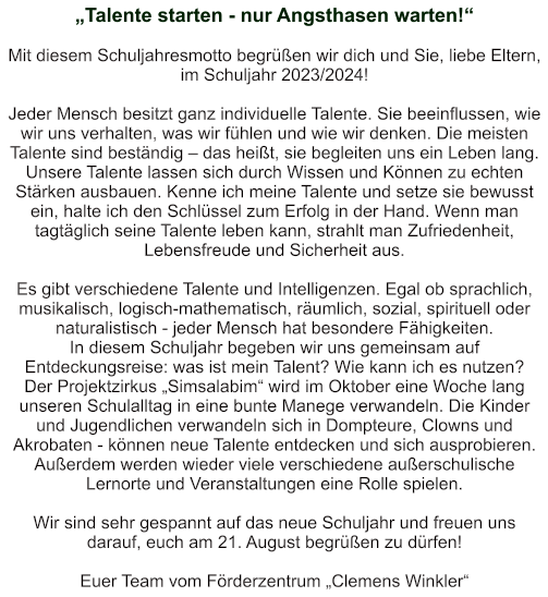 „Talente starten - nur Angsthasen warten!“   Mit diesem Schuljahresmotto begrüßen wir dich und Sie, liebe Eltern, im Schuljahr 2023/2024!  Jeder Mensch besitzt ganz individuelle Talente. Sie beeinflussen, wie wir uns verhalten, was wir fühlen und wie wir denken. Die meisten Talente sind beständig – das heißt, sie begleiten uns ein Leben lang. Unsere Talente lassen sich durch Wissen und Können zu echten Stärken ausbauen. Kenne ich meine Talente und setze sie bewusst ein, halte ich den Schlüssel zum Erfolg in der Hand. Wenn man tagtäglich seine Talente leben kann, strahlt man Zufriedenheit, Lebensfreude und Sicherheit aus.  Es gibt verschiedene Talente und Intelligenzen. Egal ob sprachlich, musikalisch, logisch-mathematisch, räumlich, sozial, spirituell oder naturalistisch - jeder Mensch hat besondere Fähigkeiten. In diesem Schuljahr begeben wir uns gemeinsam auf Entdeckungsreise: was ist mein Talent? Wie kann ich es nutzen? Der Projektzirkus „Simsalabim“ wird im Oktober eine Woche lang unseren Schulalltag in eine bunte Manege verwandeln. Die Kinder und Jugendlichen verwandeln sich in Dompteure, Clowns und Akrobaten - können neue Talente entdecken und sich ausprobieren. Außerdem werden wieder viele verschiedene außerschulische Lernorte und Veranstaltungen eine Rolle spielen.  Wir sind sehr gespannt auf das neue Schuljahr und freuen uns darauf, euch am 21. August begrüßen zu dürfen!  Euer Team vom Förderzentrum „Clemens Winkler“