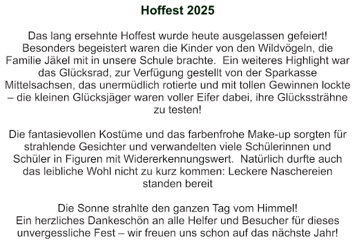 Hoffest 2025   Das lang ersehnte Hoffest wurde heute ausgelassen gefeiert!  Besonders begeistert waren die Kinder von den Wildvögeln, die Familie Jäkel mit in unsere Schule brachte.  Ein weiteres Highlight war das Glücksrad, zur Verfügung gestellt von der Sparkasse Mittelsachsen, das unermüdlich rotierte und mit tollen Gewinnen lockte – die kleinen Glücksjäger waren voller Eifer dabei, ihre Glückssträhne zu testen!   Die fantasievollen Kostüme und das farbenfrohe Make-up sorgten für strahlende Gesichter und verwandelten viele Schülerinnen und Schüler in Figuren mit Widererkennungswert.  Natürlich durfte auch das leibliche Wohl nicht zu kurz kommen: Leckere Naschereien standen bereit  Die Sonne strahlte den ganzen Tag vom Himmel!  Ein herzliches Dankeschön an alle Helfer und Besucher für dieses unvergessliche Fest – wir freuen uns schon auf das nächste Jahr!