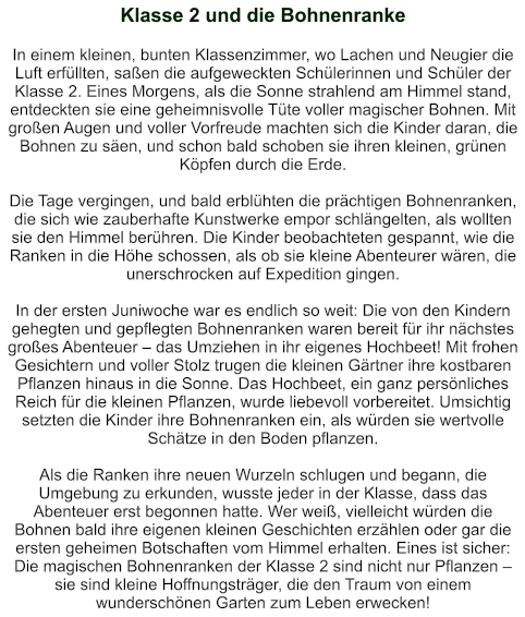 Klasse 2 und die Bohnenranke   In einem kleinen, bunten Klassenzimmer, wo Lachen und Neugier die Luft erfüllten, saßen die aufgeweckten Schülerinnen und Schüler der Klasse 2. Eines Morgens, als die Sonne strahlend am Himmel stand, entdeckten sie eine geheimnisvolle Tüte voller magischer Bohnen. Mit großen Augen und voller Vorfreude machten sich die Kinder daran, die Bohnen zu säen, und schon bald schoben sie ihren kleinen, grünen Köpfen durch die Erde.  Die Tage vergingen, und bald erblühten die prächtigen Bohnenranken, die sich wie zauberhafte Kunstwerke empor schlängelten, als wollten sie den Himmel berühren. Die Kinder beobachteten gespannt, wie die Ranken in die Höhe schossen, als ob sie kleine Abenteurer wären, die unerschrocken auf Expedition gingen.  In der ersten Juniwoche war es endlich so weit: Die von den Kindern gehegten und gepflegten Bohnenranken waren bereit für ihr nächstes großes Abenteuer – das Umziehen in ihr eigenes Hochbeet! Mit frohen Gesichtern und voller Stolz trugen die kleinen Gärtner ihre kostbaren Pflanzen hinaus in die Sonne. Das Hochbeet, ein ganz persönliches Reich für die kleinen Pflanzen, wurde liebevoll vorbereitet. Umsichtig setzten die Kinder ihre Bohnenranken ein, als würden sie wertvolle Schätze in den Boden pflanzen.  Als die Ranken ihre neuen Wurzeln schlugen und begann, die Umgebung zu erkunden, wusste jeder in der Klasse, dass das Abenteuer erst begonnen hatte. Wer weiß, vielleicht würden die Bohnen bald ihre eigenen kleinen Geschichten erzählen oder gar die ersten geheimen Botschaften vom Himmel erhalten. Eines ist sicher: Die magischen Bohnenranken der Klasse 2 sind nicht nur Pflanzen – sie sind kleine Hoffnungsträger, die den Traum von einem wunderschönen Garten zum Leben erwecken!