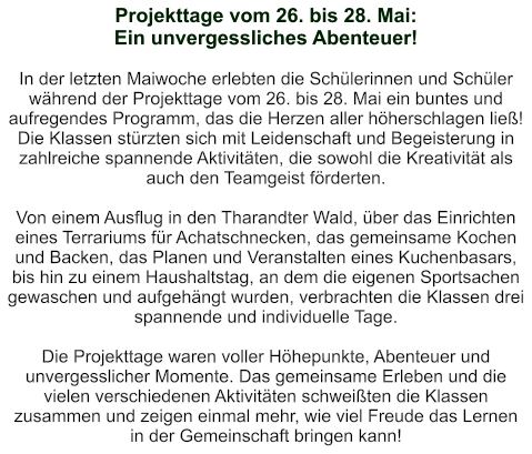 Projekttage vom 26. bis 28. Mai:  Ein unvergessliches Abenteuer!   In der letzten Maiwoche erlebten die Schülerinnen und Schüler während der Projekttage vom 26. bis 28. Mai ein buntes und aufregendes Programm, das die Herzen aller höherschlagen ließ! Die Klassen stürzten sich mit Leidenschaft und Begeisterung in zahlreiche spannende Aktivitäten, die sowohl die Kreativität als auch den Teamgeist förderten.  Von einem Ausflug in den Tharandter Wald, über das Einrichten eines Terrariums für Achatschnecken, das gemeinsame Kochen und Backen, das Planen und Veranstalten eines Kuchenbasars, bis hin zu einem Haushaltstag, an dem die eigenen Sportsachen gewaschen und aufgehängt wurden, verbrachten die Klassen drei spannende und individuelle Tage.  Die Projekttage waren voller Höhepunkte, Abenteuer und unvergesslicher Momente. Das gemeinsame Erleben und die vielen verschiedenen Aktivitäten schweißten die Klassen zusammen und zeigen einmal mehr, wie viel Freude das Lernen in der Gemeinschaft bringen kann!