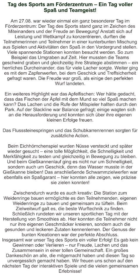 Tag des Sports am Förderzentrum – Ein Tag voller Spaß und Teamgeist!   Am 27.08. war wieder einmal ein ganz besonderer Tag im Förderzentrum: Der Tag des Sports stand ganz im Zeichen des Miteinanders und der Freude an Bewegung! Anstatt sich auf Leistung und Wettkampf zu konzentrieren, durften die Teilnehmerinnen und Teilnehmer in einer kunterbunten Mischung aus Spielen und Aktivitäten den Spaß in den Vordergrund stellen. Viele spannende Stationen konnten besucht werden. So zum Beispiel das Umgraben auf Zeit. Hier mussten die Teams geschwind graben und gleichzeitig ihre Strategie abstimmen – ein herrliches Durcheinander, das für viele Lacher sorgte. Weiter ging es mit dem Zapfenwerfen, bei dem Geschick und Treffsicherheit gefragt waren. Die Freude war groß, als einige den perfekten Wurf landeten.  Ein weiteres Highlight war das Apfelfischen: Wer hätte gedacht, dass das Fischen der Äpfel mit dem Mund so viel Spaß machen kann? Das Lachen und die Rufe der Mitspieler hallten durch den Park. Auf der Slackline war Balance gefragt; einige wagten sich an die Herausforderung und konnten sich über ihre eigenen kleinen Erfolge freuen.  Das Flusssteinespringen und das Schubkarrenrennen sorgten für zusätzliche Action.   Beim Eichhörnchenspiel wurden Nüsse versteckt und später wieder gesucht – eine tolle Möglichkeit, die Schnelligkeit und Merkfähigkeit zu testen und gleichzeitig in Bewegung zu bleiben. Und beim Gießkannenlauf ging es nicht nur um Schnelligkeit, sondern auch um Geschick, denn das Wasser musste in der Gießkanne bleiben! Das anschließende Schwammzielwerfen war ebenfalls ein Spaßgarant – hier konnten alle zeigen, wie präzise sie zielen konnten!  Zwischendurch wurde es auch kreativ: Die Station zum Weidenringe bauen ermöglichte es den Teilnehmenden, eigenen Weidenringe zu bauen und gemeinsam zu tüfteln. Beim Zielweitwurf galt es, die beste Wurftechnik zu finden. Schließlich rundeten wir unseren sportlichen Tag mit der Herstellung von Smoothies ab. Hier konnten die Teilnehmer nicht nur ihre eigenen Geschmäcker kreieren, sondern auch die gesunden und leckeren Zutaten kennenlernen. Der Genuss der bunten Kreationen war der perfekte Abschluss. Insgesamt war unser Tag des Sports ein voller Erfolg! Es gab kein Gewinnen oder Verlieren – nur Freude, Lachen und das Zusammensein in einer tollen Gemeinschaft. Ein großes Dankeschön an alle, die mitgemacht haben und diesen Tag so unvergesslich gemacht haben. Wir freuen uns schon auf den nächsten Tag der interaktiven Spiele und die vielen gemeinsamen Erlebnisse!