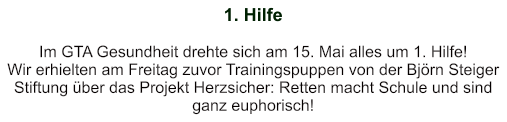 1. Hilfe   Im GTA Gesundheit drehte sich am 15. Mai alles um 1. Hilfe! Wir erhielten am Freitag zuvor Trainingspuppen von der Björn Steiger Stiftung über das Projekt Herzsicher: Retten macht Schule und sind ganz euphorisch!