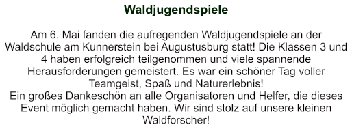 Waldjugendspiele   Am 6. Mai fanden die aufregenden Waldjugendspiele an der Waldschule am Kunnerstein bei Augustusburg statt! Die Klassen 3 und 4 haben erfolgreich teilgenommen und viele spannende Herausforderungen gemeistert. Es war ein schöner Tag voller Teamgeist, Spaß und Naturerlebnis! Ein großes Dankeschön an alle Organisatoren und Helfer, die dieses Event möglich gemacht haben. Wir sind stolz auf unsere kleinen Waldforscher!