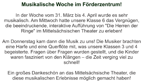 Musikalische Woche im Förderzentrum!   In der Woche vom 31. März bis 4. April wurde es sehr musikalisch. Am Mittwoch hatte unsere Klasse 6 das Vergnügen, die beeindruckende, interaktive Aufführung von "Die Herren der Ringe" im Mittelsächsischen Theater zu erleben!  Am Donnerstag kam dann die Musik zu uns! Die Musiker brachten eine Harfe und eine Querflöte mit, was unsere Klassen 3 und 4 begeisterte. Fragen über Fragen wurden gestellt, und die Kinder waren fasziniert von den Klängen – die Zeit verging viel zu schnell!   Ein großes Dankeschön an das Mittelsächsische Theater, die diese musikalischen Erlebnisse möglich gemacht haben!