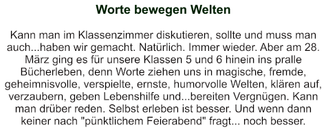 Worte bewegen Welten   Kann man im Klassenzimmer diskutieren, sollte und muss man auch...haben wir gemacht. Natürlich. Immer wieder. Aber am 28. März ging es für unsere Klassen 5 und 6 hinein ins pralle Bücherleben, denn Worte ziehen uns in magische, fremde, geheimnisvolle, verspielte, ernste, humorvolle Welten, klären auf, verzaubern, geben Lebenshilfe und...bereiten Vergnügen. Kann man drüber reden. Selbst erleben ist besser. Und wenn dann keiner nach "pünktlichem Feierabend" fragt... noch besser.