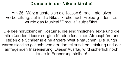 Dracula in der Nikolaikirche!   Am 26. März machte sich die Klasse 6, nach intensiver Vorbereitung, auf in die Nikolaikirche nach Freiberg - denn es wurde das Musical "Dracula" aufgeführt.  Die beeindruckenden Kostüme, die eindringlichen Texte und die mitreißenden Lieder sorgten für eine fesselnde Atmosphäre und ließen die Schüler in eine andere Welt eintauchen. Die Jungs waren sichtlich geflasht von der darstellerischen Leistung und der aufregenden Inszenierung. Dieser Ausflug wird sicherlich noch lange in Erinnerung bleiben!
