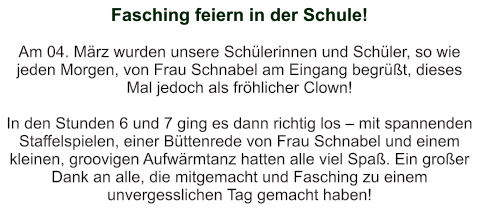 Fasching feiern in der Schule!    Am 04. März wurden unsere Schülerinnen und Schüler, so wie jeden Morgen, von Frau Schnabel am Eingang begrüßt, dieses Mal jedoch als fröhlicher Clown!  In den Stunden 6 und 7 ging es dann richtig los – mit spannenden Staffelspielen, einer Büttenrede von Frau Schnabel und einem kleinen, groovigen Aufwärmtanz hatten alle viel Spaß. Ein großer Dank an alle, die mitgemacht und Fasching zu einem unvergesslichen Tag gemacht haben!