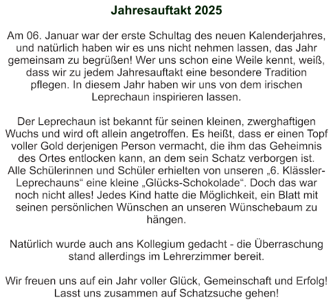 Jahresauftakt 2025   Am 06. Januar war der erste Schultag des neuen Kalenderjahres, und natürlich haben wir es uns nicht nehmen lassen, das Jahr gemeinsam zu begrüßen! Wer uns schon eine Weile kennt, weiß, dass wir zu jedem Jahresauftakt eine besondere Tradition pflegen. In diesem Jahr haben wir uns von dem irischen Leprechaun inspirieren lassen.   Der Leprechaun ist bekannt für seinen kleinen, zwerghaftigen Wuchs und wird oft allein angetroffen. Es heißt, dass er einen Topf voller Gold derjenigen Person vermacht, die ihm das Geheimnis des Ortes entlocken kann, an dem sein Schatz verborgen ist. Alle Schülerinnen und Schüler erhielten von unseren „6. Klässler-Leprechauns“ eine kleine „Glücks-Schokolade“. Doch das war noch nicht alles! Jedes Kind hatte die Möglichkeit, ein Blatt mit seinen persönlichen Wünschen an unseren Wünschebaum zu hängen.     Natürlich wurde auch ans Kollegium gedacht - die Überraschung stand allerdings im Lehrerzimmer bereit.  Wir freuen uns auf ein Jahr voller Glück, Gemeinschaft und Erfolg! Lasst uns zusammen auf Schatzsuche gehen!